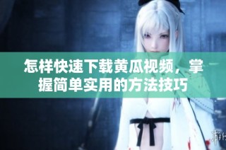 怎样快速下载黄瓜视频，掌握简单实用的方法技巧