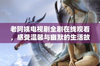 老阿姨电视剧全剧在线观看，感受温馨与幽默的生活故事