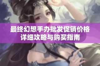 最终幻想手办批发促销价格详细攻略与购买指南