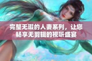 完整无瑕的人妻系列，让您畅享无剪辑的视听盛宴