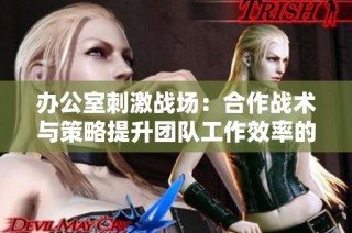 办公室刺激战场：合作战术与策略提升团队工作效率的全新体验