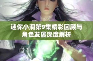 迷你小洞第9集精彩回顾与角色发展深度解析