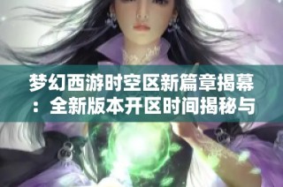 梦幻西游时空区新篇章揭幕：全新版本开区时间揭秘与期待