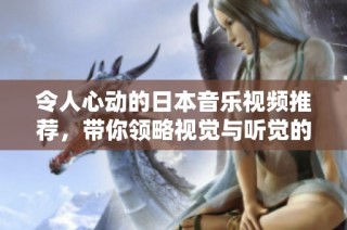 令人心动的日本音乐视频推荐，带你领略视觉与听觉的双重盛宴
