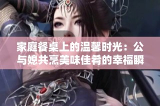 家庭餐桌上的温馨时光：公与媳共烹美味佳肴的幸福瞬间