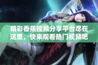 精彩香蕉视频分享平台尽在这里，快来观看热门视频吧！