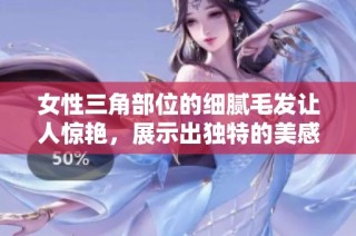 女性三角部位的细腻毛发让人惊艳，展示出独特的美感与魅力