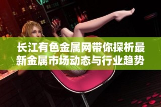 长江有色金属网带你探析最新金属市场动态与行业趋势