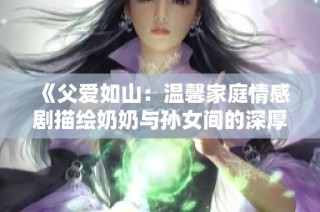 《父爱如山：温馨家庭情感剧描绘奶奶与孙女间的深厚情谊》