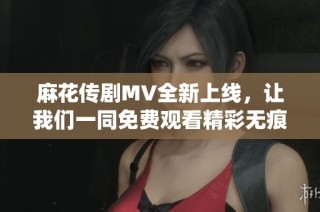 麻花传剧MV全新上线，让我们一同免费观看精彩无痕演绎！