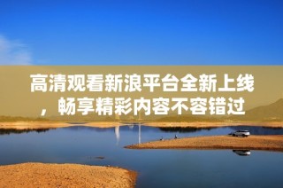高清观看新浪平台全新上线，畅享精彩内容不容错过