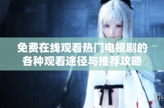免费在线观看热门电视剧的各种观看途径与推荐攻略