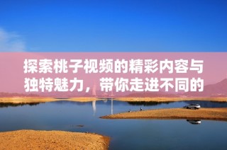 探索桃子视频的精彩内容与独特魅力，带你走进不同的视听世界