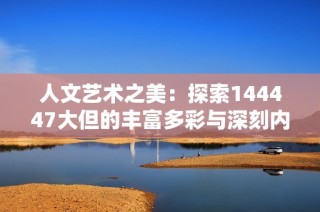 人文艺术之美：探索144447大但的丰富多彩与深刻内涵