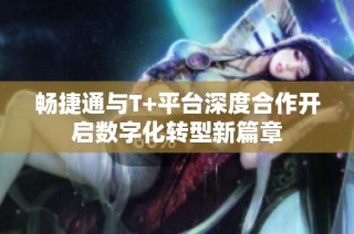畅捷通与T+平台深度合作开启数字化转型新篇章
