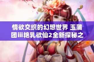 情欲交织的幻想世界 玉蒲团ⅲ艳乳欲仙2全新探秘之旅