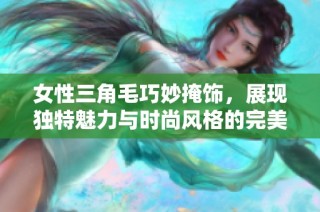 女性三角毛巧妙掩饰，展现独特魅力与时尚风格的完美结合