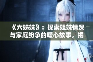 《六姊妹》：探索姐妹情深与家庭纷争的暖心故事，揭示亲情的真实与复杂
