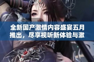 全新国产激情内容盛宴五月推出，尽享视听新体验与激情时刻
