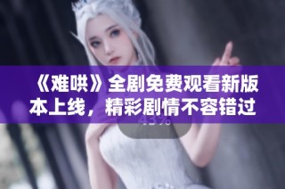 《难哄》全剧免费观看新版本上线，精彩剧情不容错过