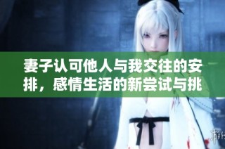 妻子认可他人与我交往的安排，感情生活的新尝试与挑战