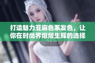 打造魅力亚麻色系发色，让你在时尚界熠熠生辉的选择
