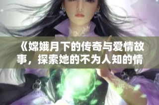 《嫦娥月下的传奇与爱情故事，探索她的不为人知的情感历史》