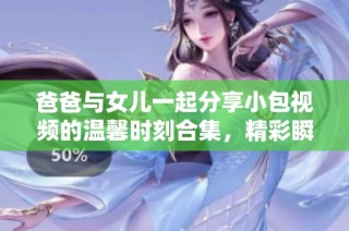 爸爸与女儿一起分享小包视频的温馨时刻合集，精彩瞬间不容错过