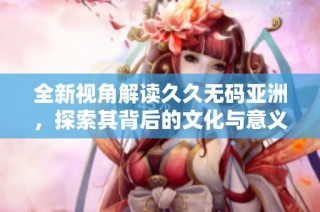 全新视角解读久久无码亚洲，探索其背后的文化与意义
