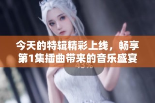 今天的特辑精彩上线，畅享第1集插曲带来的音乐盛宴