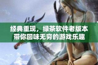 经典重现，绿茶软件老版本带你回味无穷的游戏乐趣