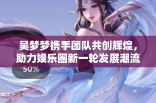 吴梦梦携手团队共创辉煌，助力娱乐圈新一轮发展潮流