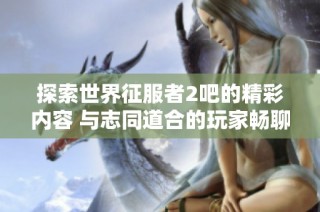 探索世界征服者2吧的精彩内容 与志同道合的玩家畅聊游戏心得