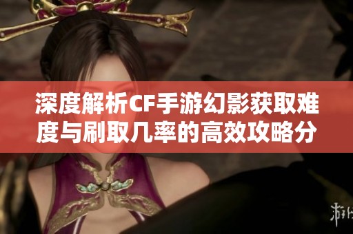深度解析CF手游幻影获取难度与刷取几率的高效攻略分享