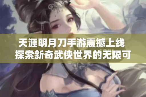天涯明月刀手游震撼上线 探索新奇武侠世界的无限可能