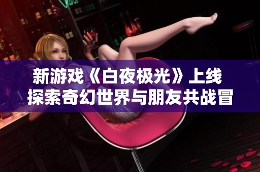 新游戏《白夜极光》上线 探索奇幻世界与朋友共战冒险旅程