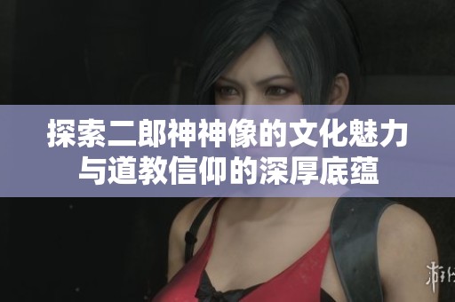 探索二郎神神像的文化魅力与道教信仰的深厚底蕴