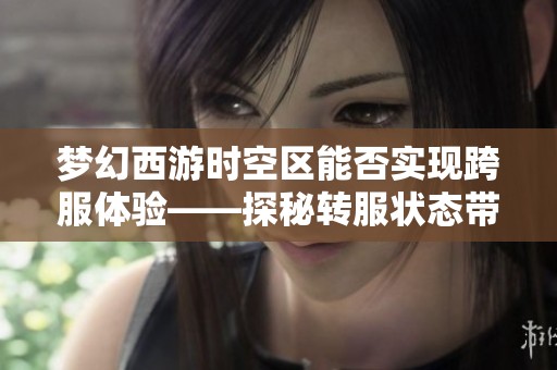 梦幻西游时空区能否实现跨服体验——探秘转服状态带来的新变化