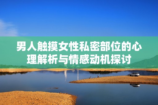 男人触摸女性私密部位的心理解析与情感动机探讨
