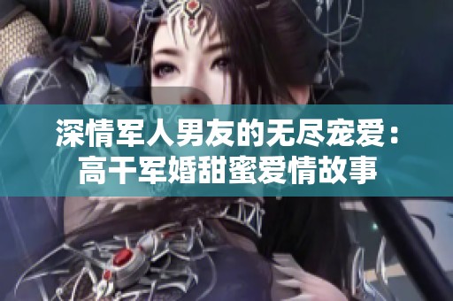深情军人男友的无尽宠爱：高干军婚甜蜜爱情故事