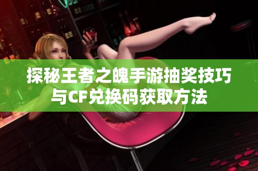 探秘王者之魄手游抽奖技巧与CF兑换码获取方法
