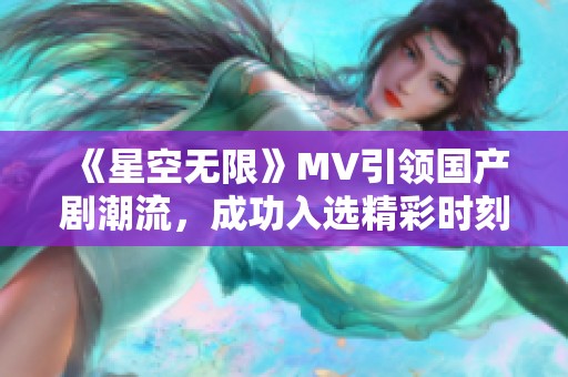 《星空无限》MV引领国产剧潮流，成功入选精彩时刻回顾