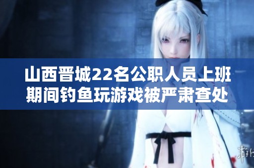 山西晋城22名公职人员上班期间钓鱼玩游戏被严肃查处
