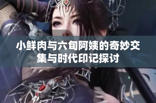 小鲜肉与六旬阿姨的奇妙交集与时代印记探讨