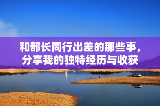 和部长同行出差的那些事，分享我的独特经历与收获