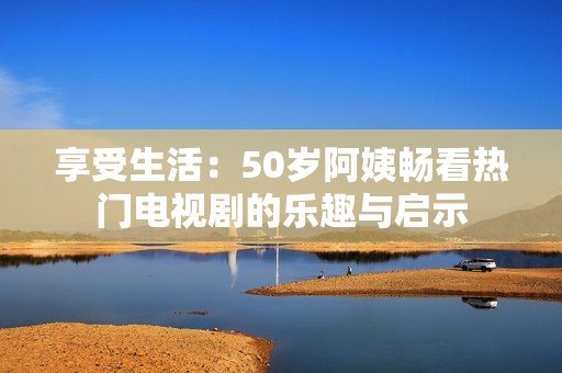 享受生活：50岁阿姨畅看热门电视剧的乐趣与启示