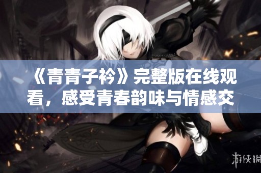 《青青子衿》完整版在线观看，感受青春韵味与情感交织的精彩旅程