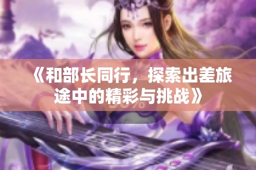 《和部长同行，探索出差旅途中的精彩与挑战》