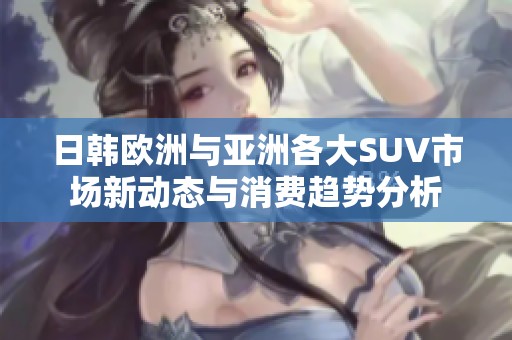 日韩欧洲与亚洲各大SUV市场新动态与消费趋势分析