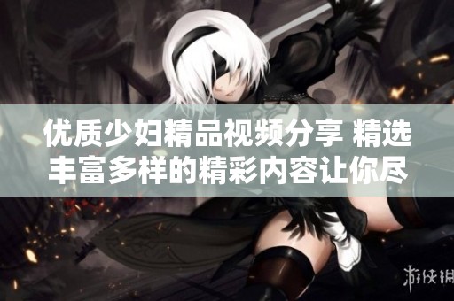 优质少妇精品视频分享 精选丰富多样的精彩内容让你尽享乐趣